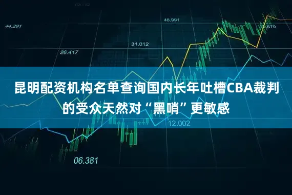 昆明配资机构名单查询国内长年吐槽CBA裁判的受众天然对“黑哨”更敏感