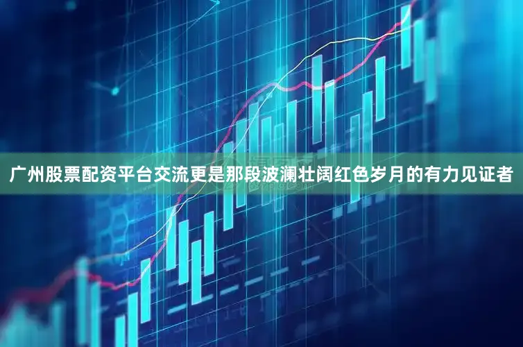 广州股票配资平台交流更是那段波澜壮阔红色岁月的有力见证者