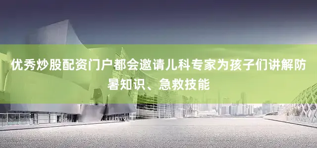 优秀炒股配资门户都会邀请儿科专家为孩子们讲解防暑知识、急救技能