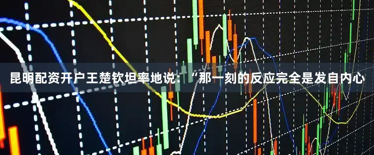 昆明配资开户王楚钦坦率地说：“那一刻的反应完全是发自内心