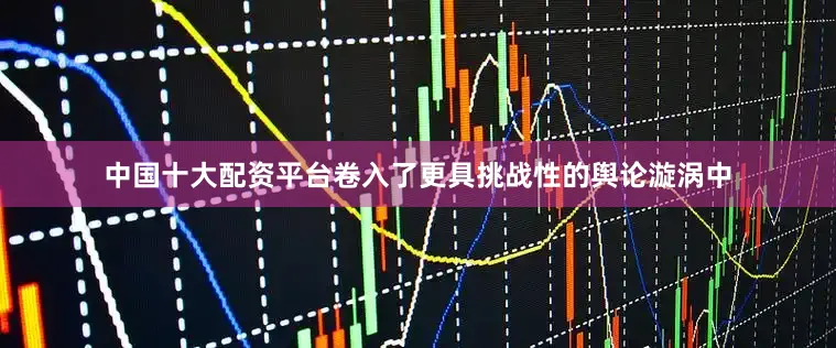 中国十大配资平台卷入了更具挑战性的舆论漩涡中